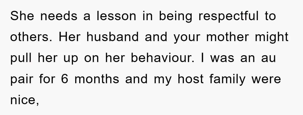 She needs a lesson in being respectful to others. Her husband and your mother might pull her up on her behaviour. I was an au pair for 6 months and...