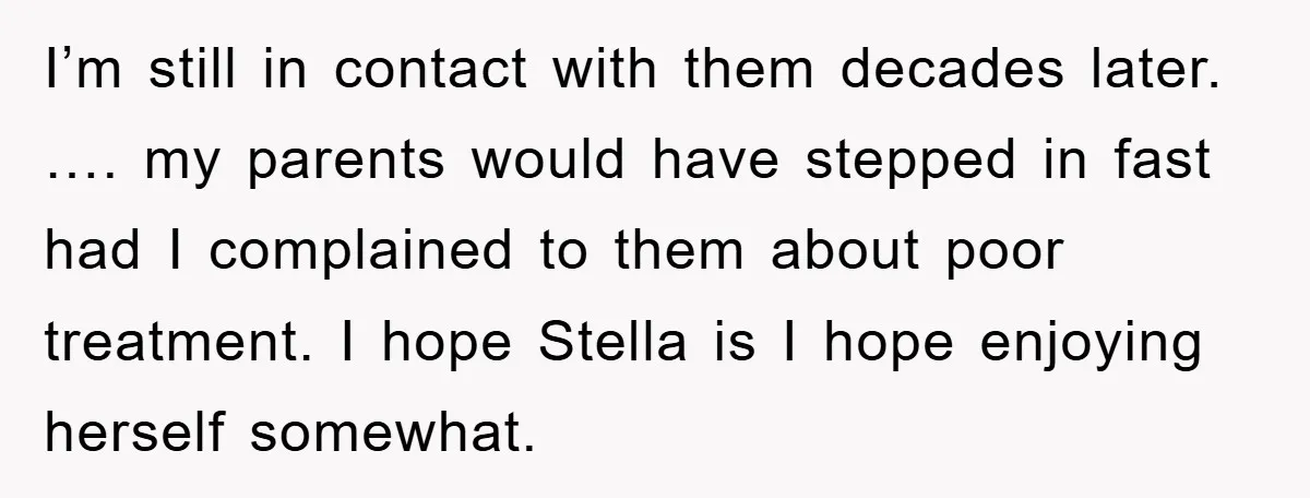 I’m still in contact with them decades later. …. my parents would have stepped in fast had I complained to them about poor treatment. I hope Stella is I hope...