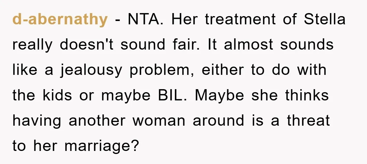 d-abernathy − NTA. Her treatment of Stella really doesn't sound fair. It almost sounds like a jealousy problem, either to do with the kids or maybe BIL. Maybe she thinks...