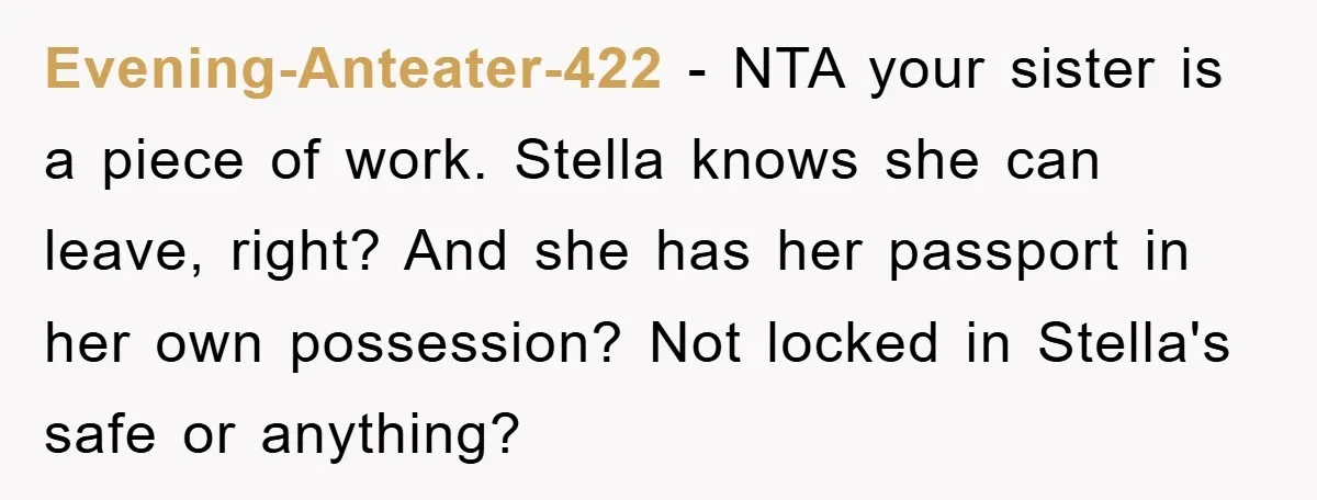 Evening-Anteater-422 − NTA your sister is a piece of work. Stella knows she can leave, right? And she has her passport in her own possession? Not locked in Stella's safe...