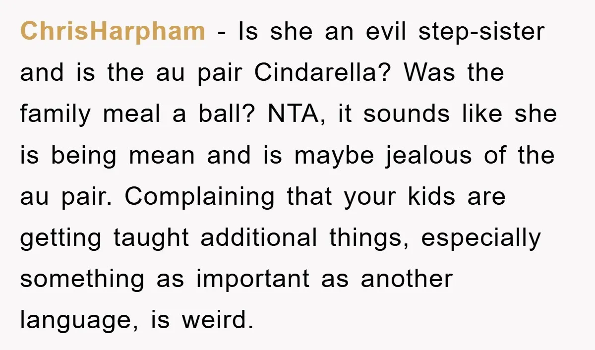 ChrisHarpham − Is she an evil step-sister and is the au pair Cindarella? Was the family meal a ball? NTA, it sounds like she is being mean and is maybe...