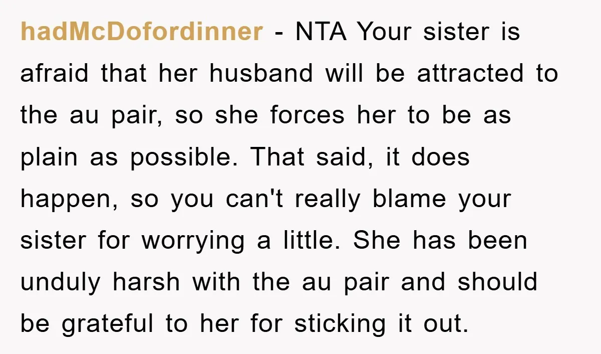 hadMcDofordinner − NTA Your sister is afraid that her husband will be attracted to the au pair, so she forces her to be as plain as possible. That said, it...