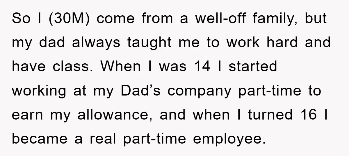 So I (30M) come from a well-off family, but my dad always taught me to work hard and have class. When I was 14 I started working at my Dad’s...