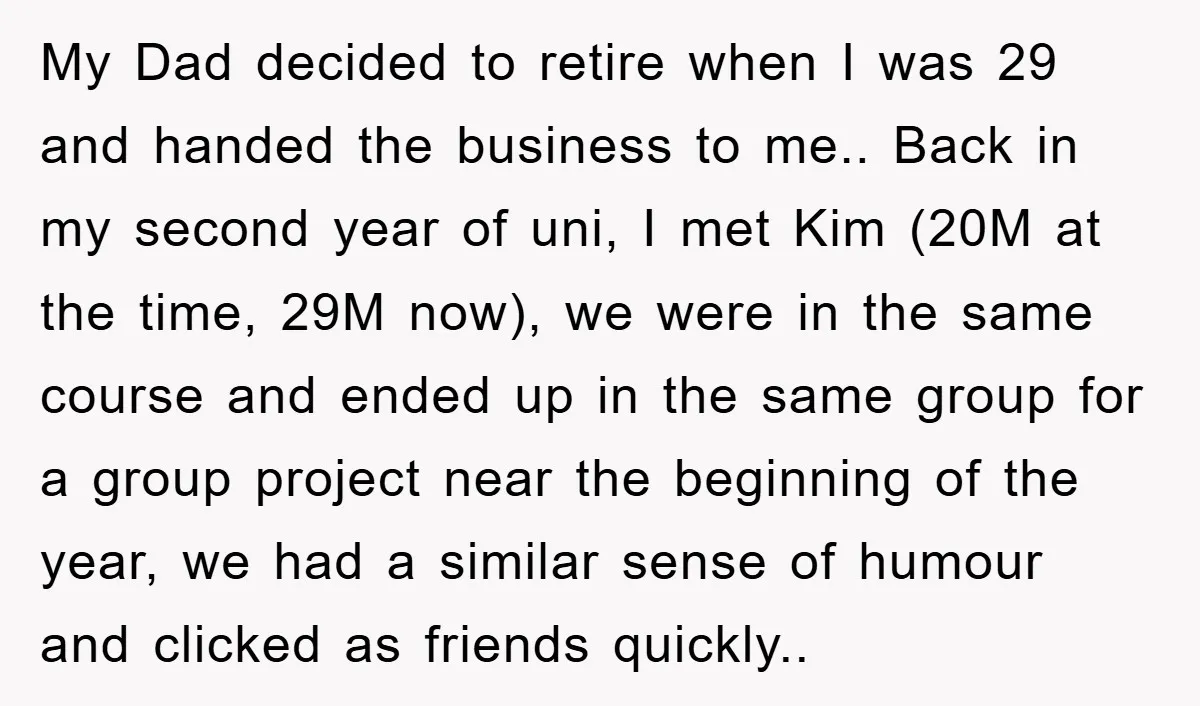 My Dad decided to retire when I was 29 and handed the business to me.. Back in my second year of uni, I met Kim (20M at the time, 29M...