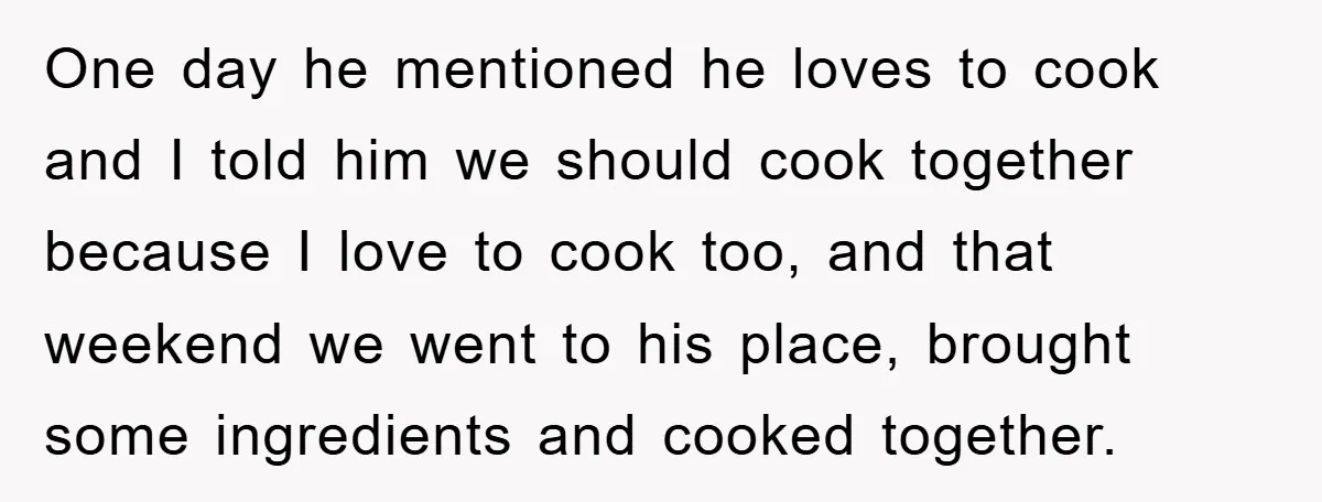 One day he mentioned he loves to cook and I told him we should cook together because I love to cook too, and that weekend we went to his place,...