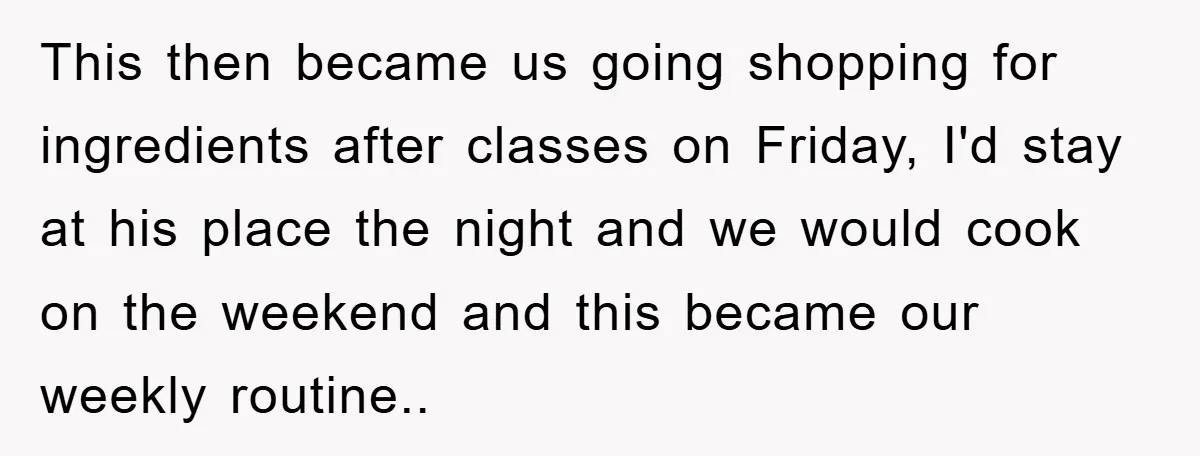 This then became us going shopping for ingredients after classes on Friday, I'd stay at his place the night and we would cook on the weekend and this became our...