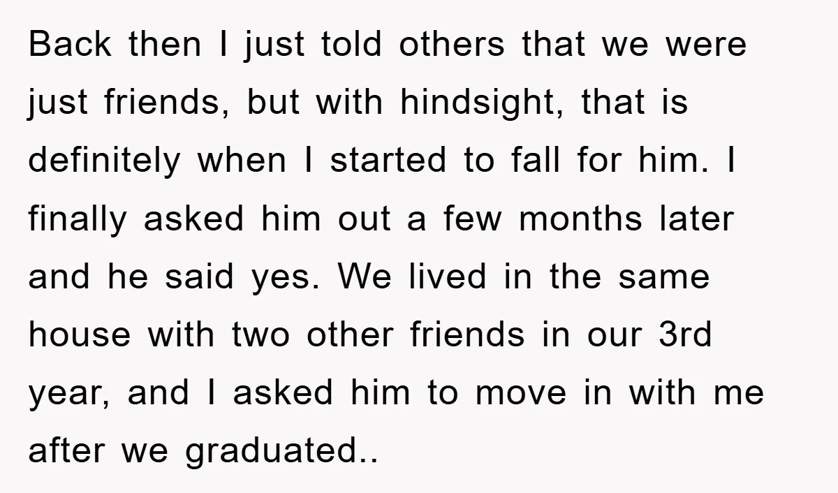 Back then I just told others that we were just friends, but with hindsight, that is definitely when I started to fall for him. I finally asked him out a...