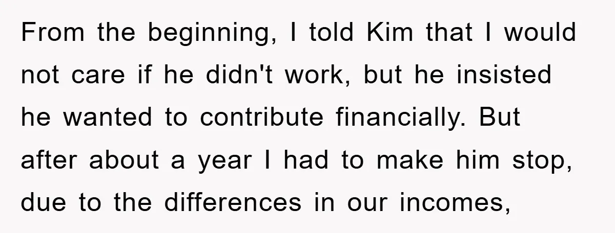 From the beginning, I told Kim that I would not care if he didn't work, but he insisted he wanted to contribute financially. But after about a year I had...