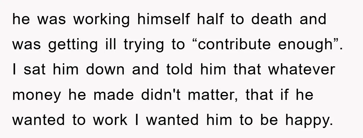 he was working himself half to death and was getting ill trying to “contribute enough”. I sat him down and told him that whatever money he made didn't matter, that...