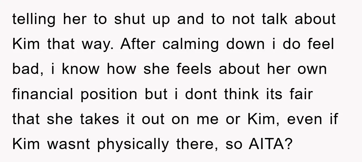 telling her to shut up and to not talk about Kim that way. After calming down i do feel bad, i know how she feels about her own financial position...