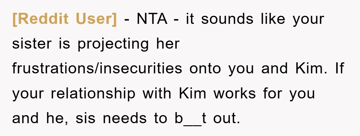 [Reddit User] − NTA - it sounds like your sister is projecting her frustrations/insecurities onto you and Kim. If your relationship with Kim works for you and he, sis needs...