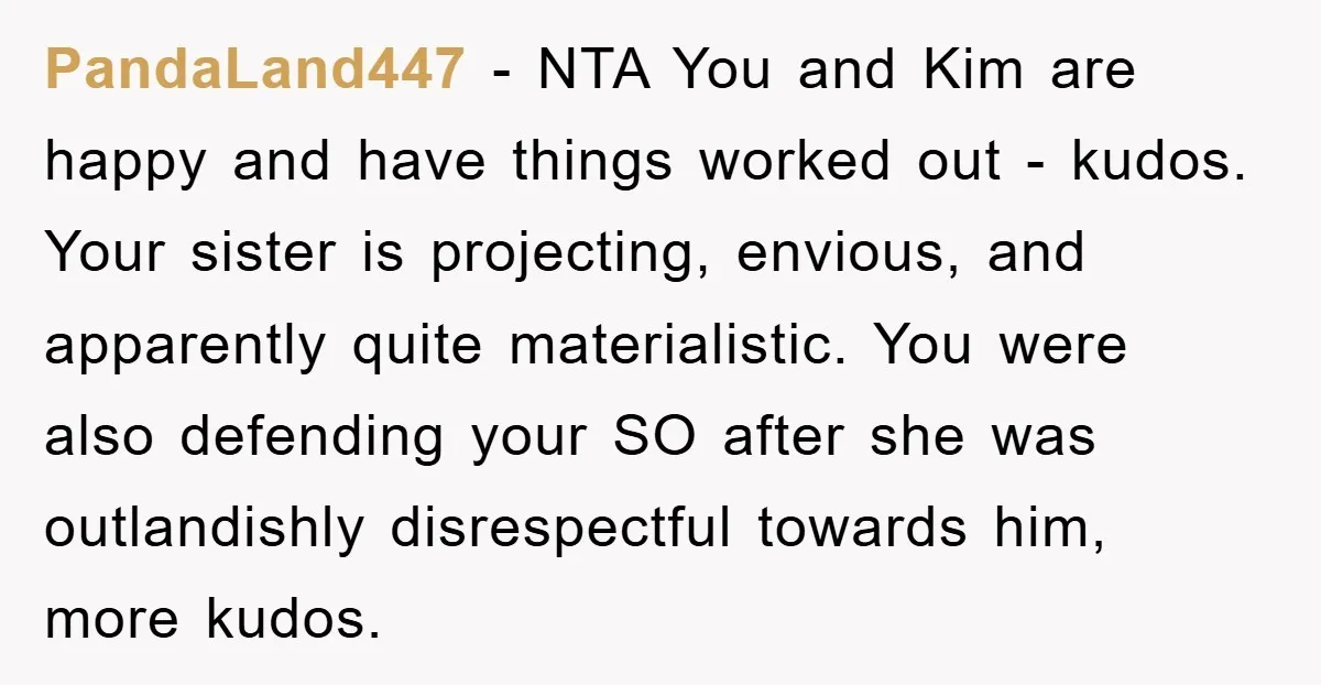 PandaLand447 − NTA You and Kim are happy and have things worked out - kudos. Your sister is projecting, envious, and apparently quite materialistic. You were also defending your SO...