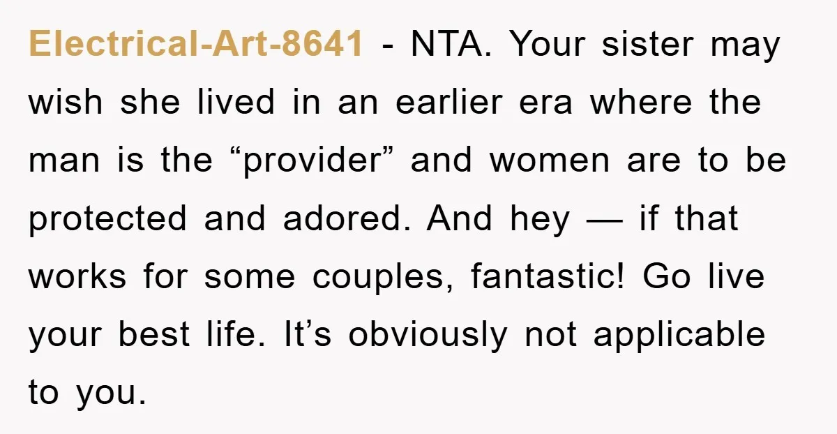 Electrical-Art-8641 − NTA. Your sister may wish she lived in an earlier era where the man is the “provider” and women are to be protected and adored. And hey —...