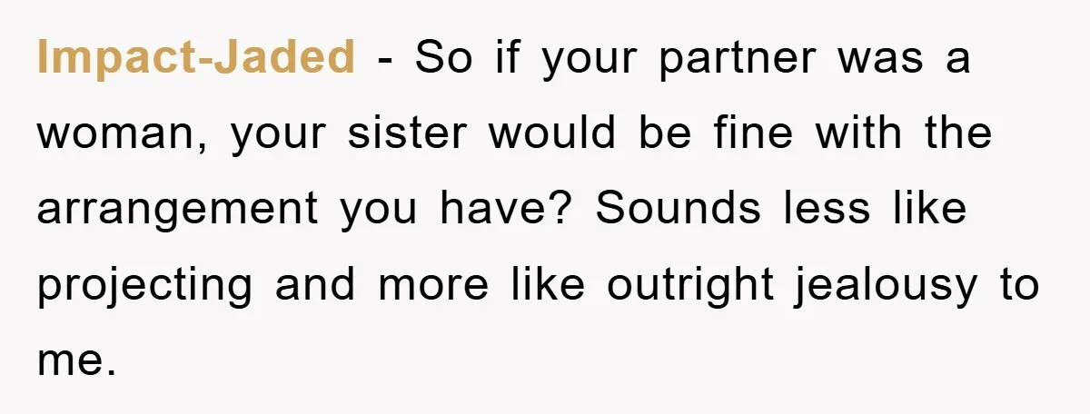 Impact-Jaded − So if your partner was a woman, your sister would be fine with the arrangement you have? Sounds less like projecting and more like outright jealousy to me.