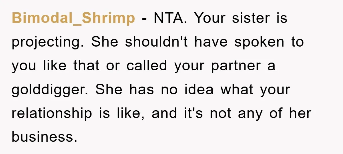 Bimodal_Shrimp − NTA. Your sister is projecting. She shouldn't have spoken to you like that or called your partner a golddigger. She has no idea what your relationship is like,...