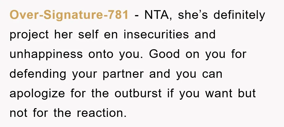 Over-Signature-781 − NTA, she’s definitely project her self en insecurities and unhappiness onto you. Good on you for defending your partner and you can apologize for the outburst if you...