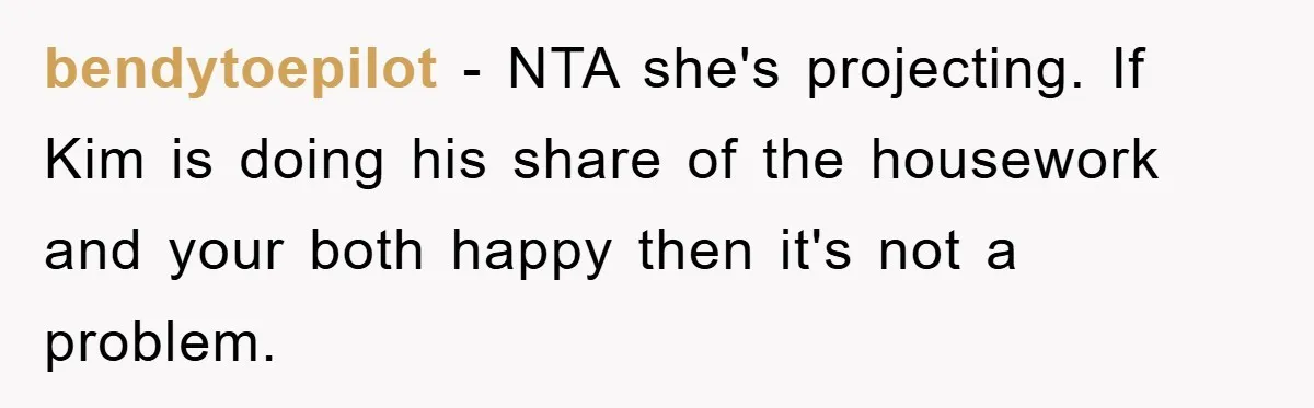 bendytoepilot − NTA she's projecting. If Kim is doing his share of the housework and your both happy then it's not a problem.