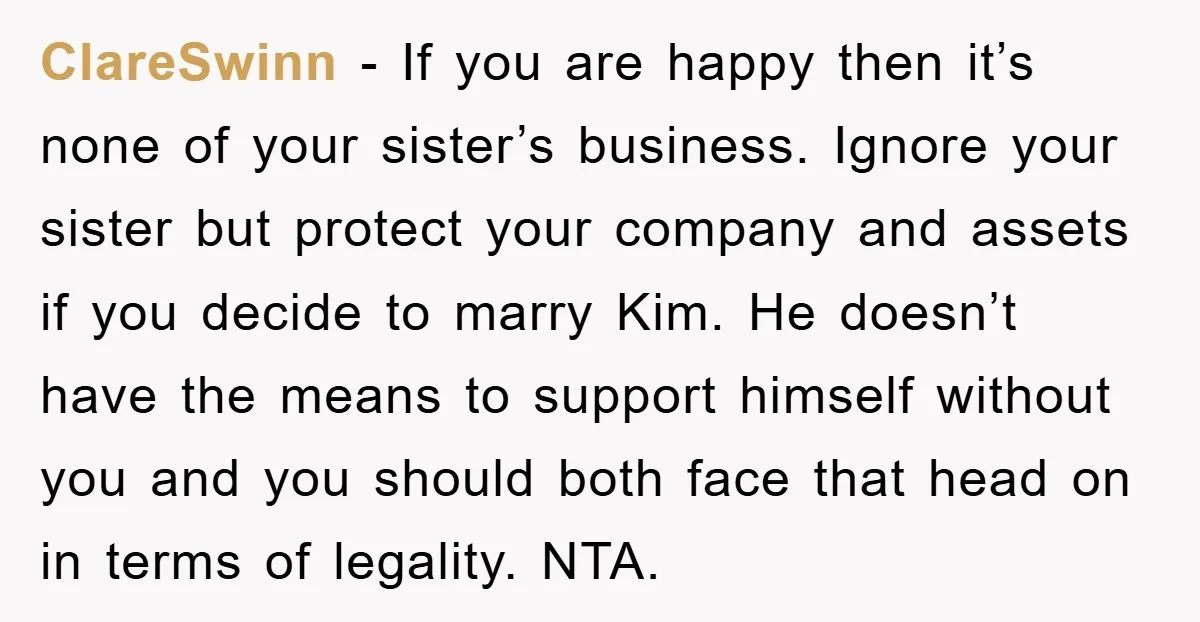 ClareSwinn − If you are happy then it’s none of your sister’s business. Ignore your sister but protect your company and assets if you decide to marry Kim. He doesn’t...