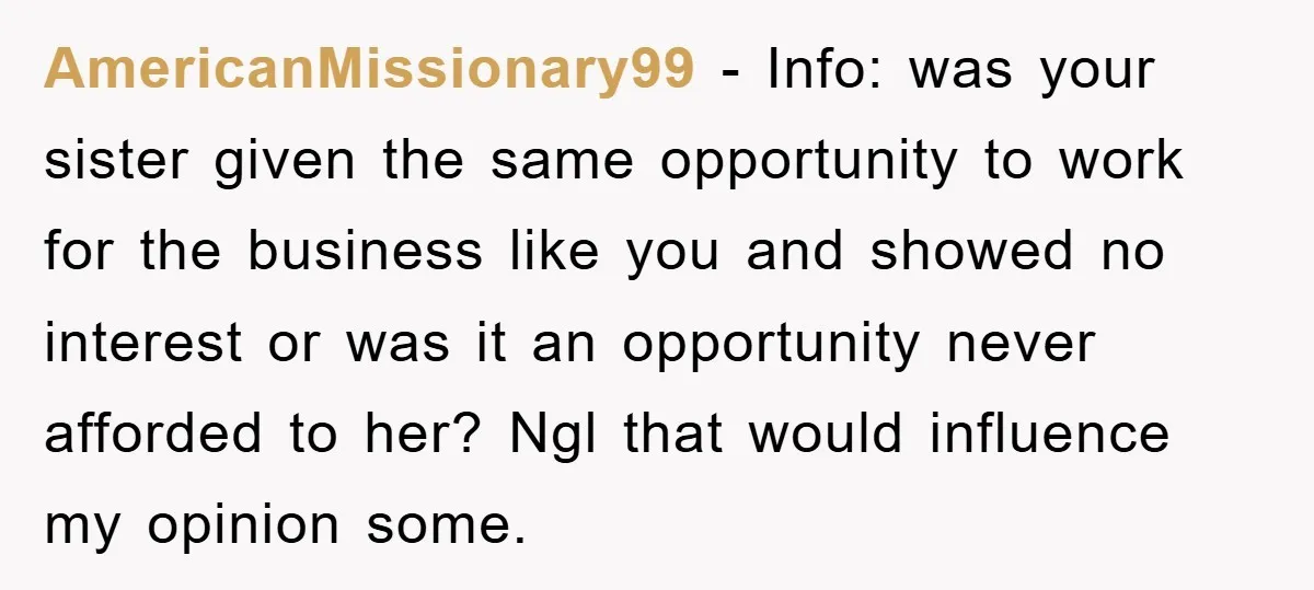 AmericanMissionary99 − Info: was your sister given the same opportunity to work for the business like you and showed no interest or was it an opportunity never afforded to her?...