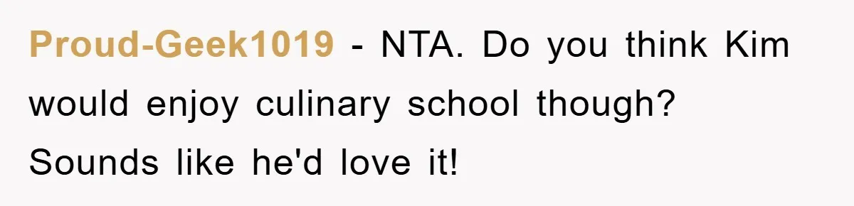 Proud-Geek1019 − NTA. Do you think Kim would enjoy culinary school though? Sounds like he'd love it!