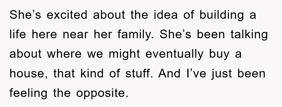She’s excited about the idea of building a life here near her family. She’s been talking about where we might eventually buy a house, that kind of stuff. And I’ve...