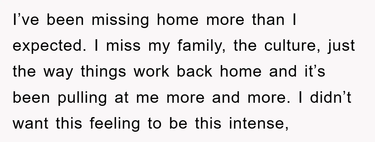 I’ve been missing home more than I expected. I miss my family, the culture, just the way things work back home and it’s been pulling at me more and more....