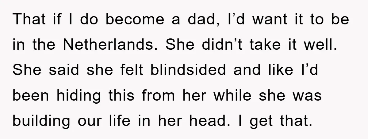 That if I do become a dad, I’d want it to be in the Netherlands. She didn’t take it well. She said she felt blindsided and like I’d been hiding...