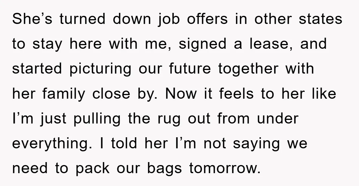 She’s turned down job offers in other states to stay here with me, signed a lease, and started picturing our future together with her family close by. Now it feels...