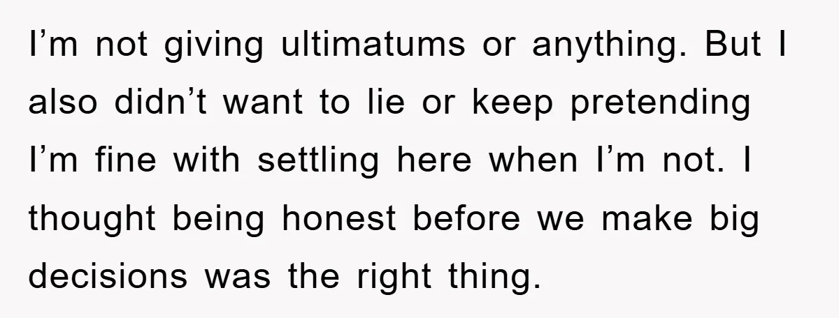 I’m not giving ultimatums or anything. But I also didn’t want to lie or keep pretending I’m fine with settling here when I’m not. I thought being honest before we...
