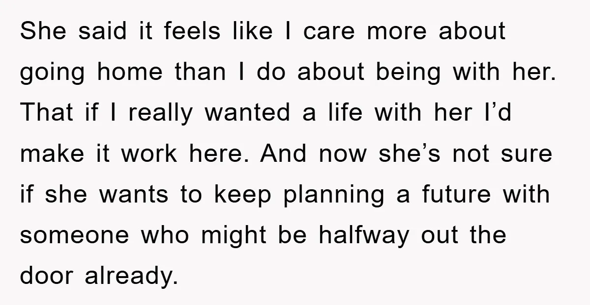 She said it feels like I care more about going home than I do about being with her. That if I really wanted a life with her I’d make it...