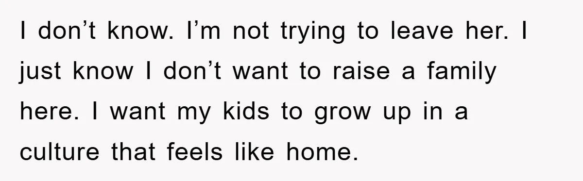 I don’t know. I’m not trying to leave her. I just know I don’t want to raise a family here. I want my kids to grow up in a culture...
