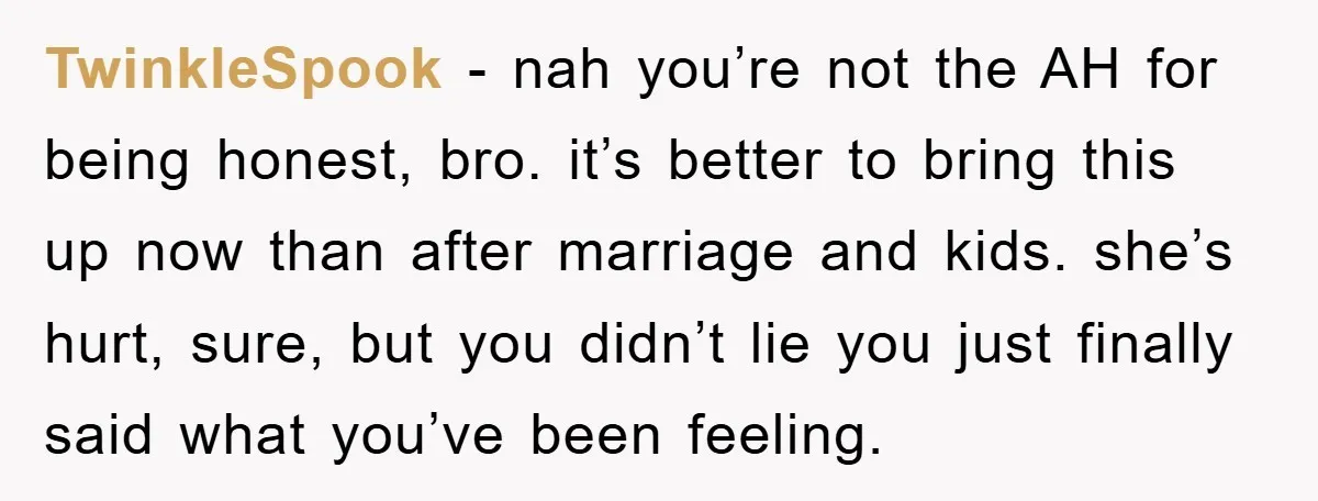 TwinkleSpook − nah you’re not the AH for being honest, bro. it’s better to bring this up now than after marriage and kids. she’s hurt, sure, but you didn’t lie...