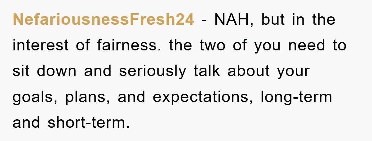NefariousnessFresh24 − NAH, but in the interest of fairness. the two of you need to sit down and seriously talk about your goals, plans, and expectations, long-term and short-term.