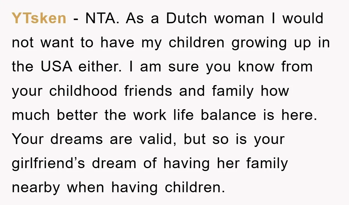 YTsken − NTA. As a Dutch woman I would not want to have my children growing up in the USA either. I am sure you know from your childhood friends...