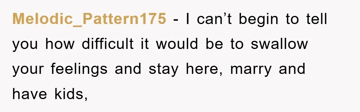 Melodic_Pattern175 − I can’t begin to tell you how difficult it would be to swallow your feelings and stay here, marry and have kids,