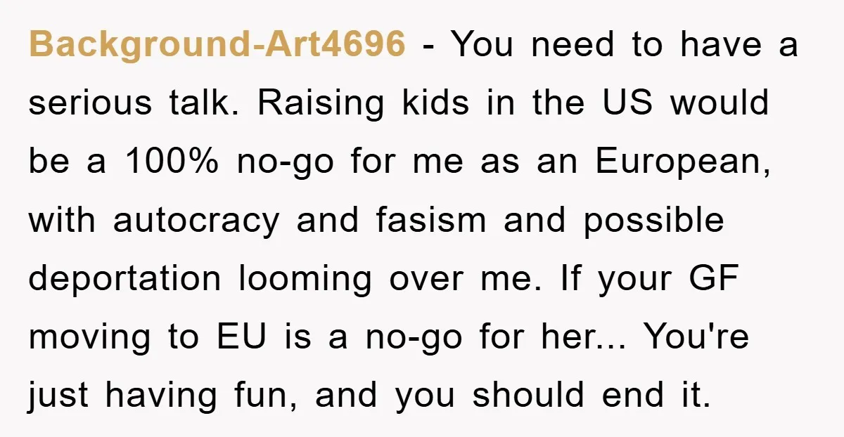 Background-Art4696 − You need to have a serious talk. Raising kids in the US would be a 100% no-go for me as an European, with autocracy and fasism and possible...