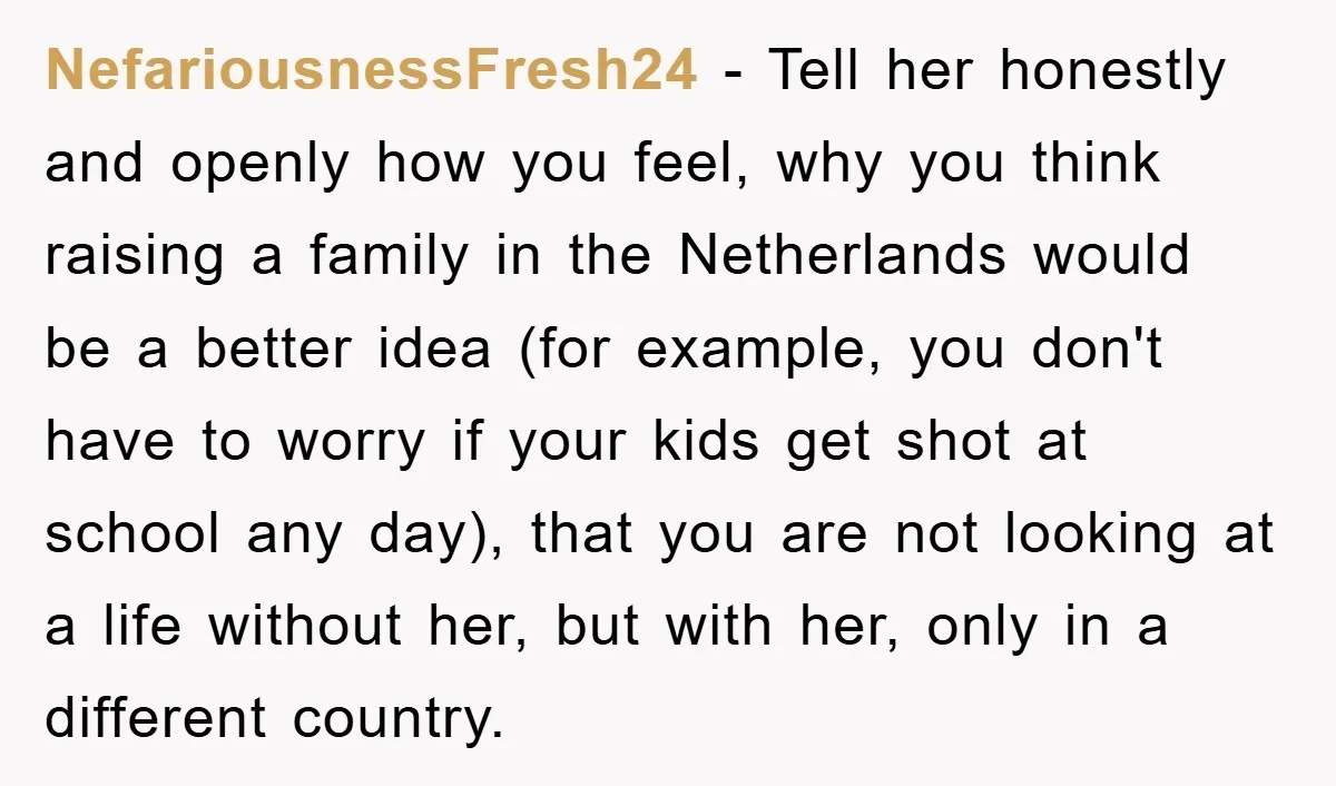 NefariousnessFresh24 − Tell her honestly and openly how you feel, why you think raising a family in the Netherlands would be a better idea (for example, you don't have to...