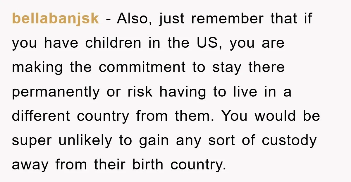 bellabanjsk − Also, just remember that if you have children in the US, you are making the commitment to stay there permanently or risk having to live in a different...
