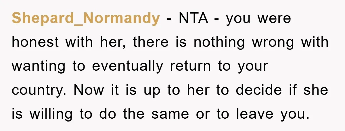 Shepard_Normandy − NTA - you were honest with her, there is nothing wrong with wanting to eventually return to your country. Now it is up to her to decide if...