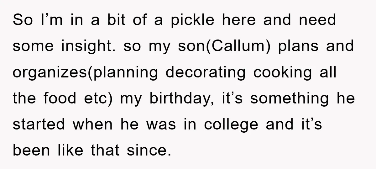 So I’m in a bit of a pickle here and need some insight. so my son(Callum) plans and organizes(planning decorating cooking all the food etc) my birthday, it’s something he...