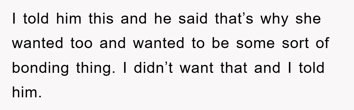 I told him this and he said that’s why she wanted too and wanted to be some sort of bonding thing. I didn’t want that and I told him.