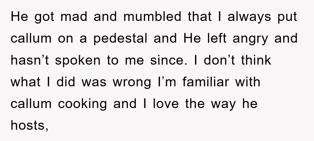 He got mad and mumbled that I always put callum on a pedestal and He left angry and hasn’t spoken to me since. I don’t think what I did was...