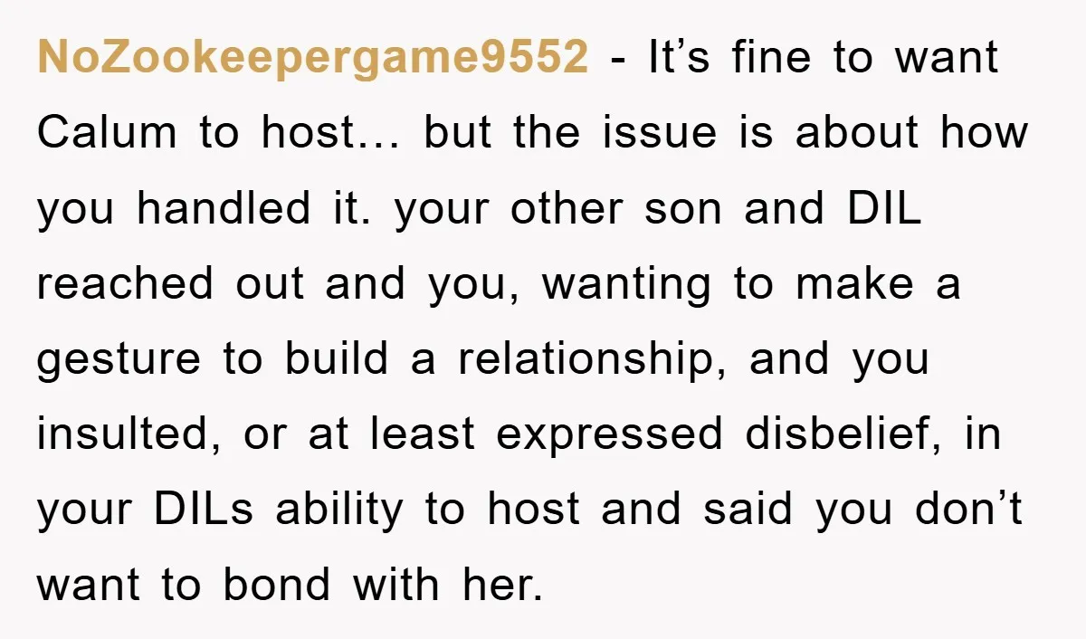 NoZookeepergame9552 − It’s fine to want Calum to host… but the issue is about how you handled it. your other son and DIL reached out and you, wanting to make...