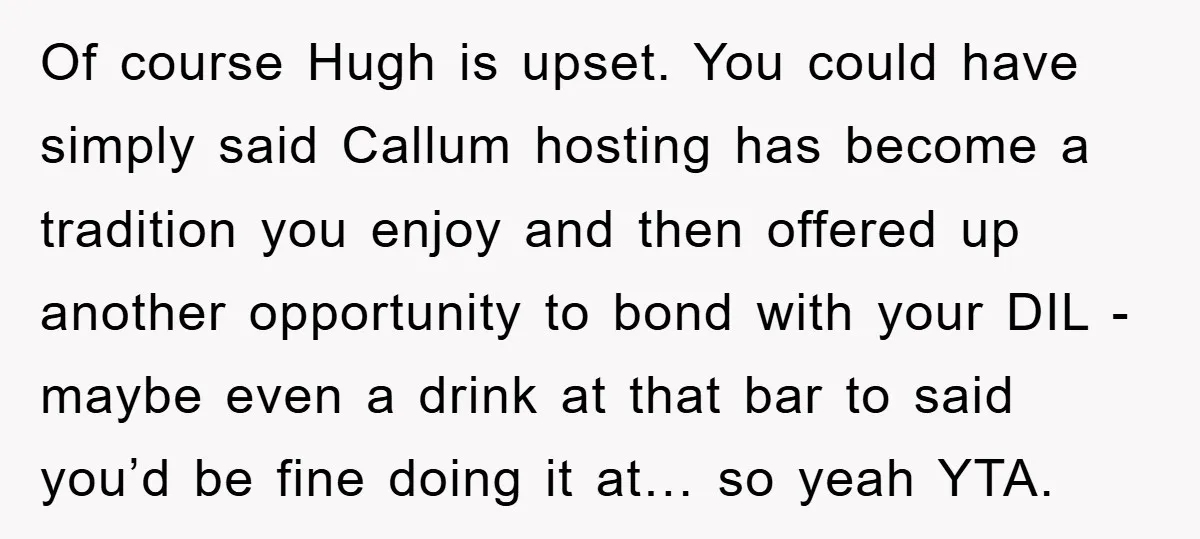 Of course Hugh is upset. You could have simply said Callum hosting has become a tradition you enjoy and then offered up another opportunity to bond with your DIL -...