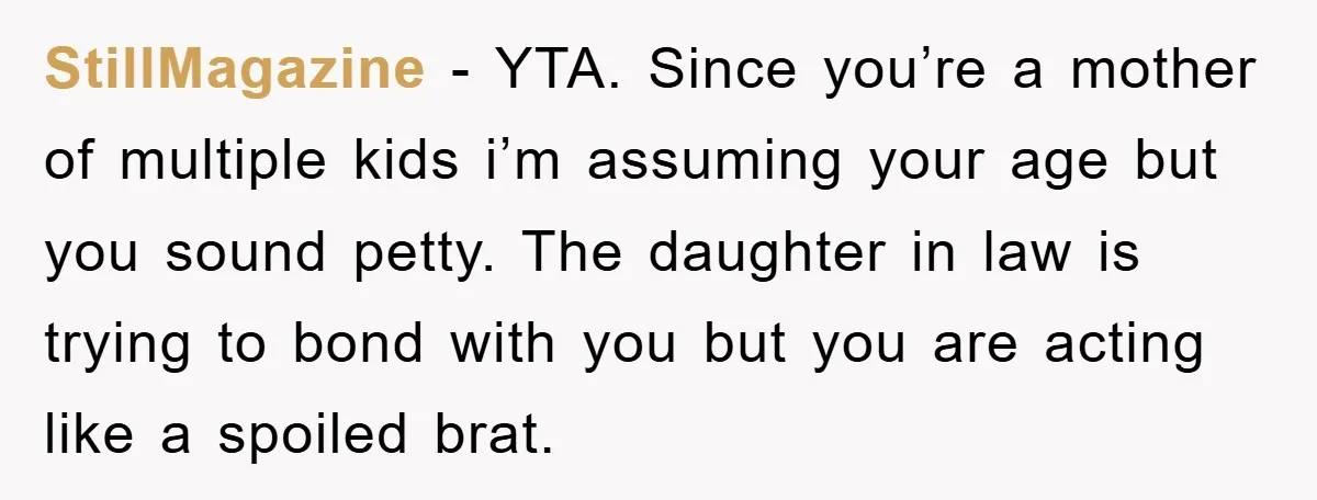 StillMagazine − YTA. Since you’re a mother of multiple kids i’m assuming your age but you sound petty. The daughter in law is trying to bond with you but you...