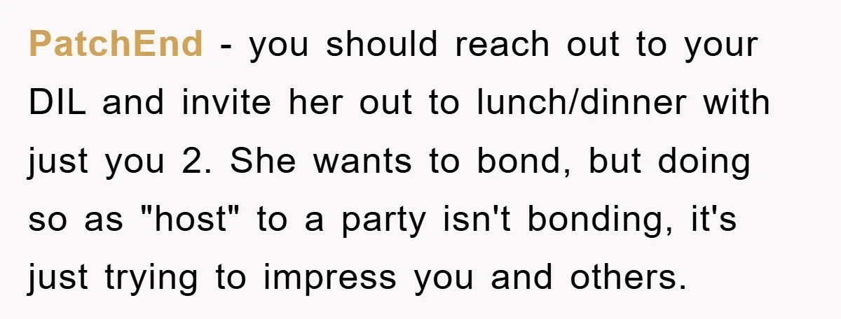 PatchEnd − you should reach out to your DIL and invite her out to lunch/dinner with just you 2. She wants to bond, but doing so as "host" to a...