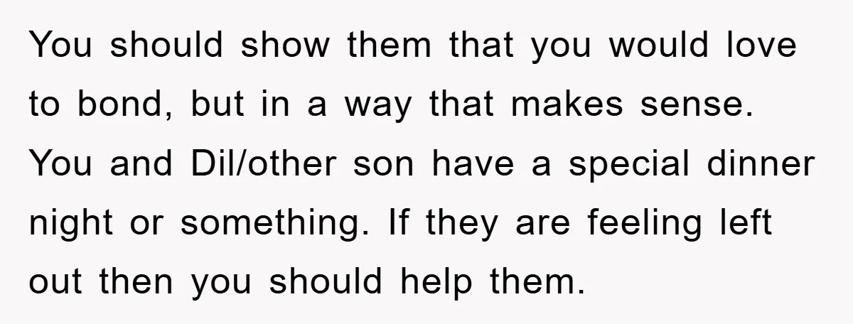 You should show them that you would love to bond, but in a way that makes sense. You and Dil/other son have a special dinner night or something. If they...