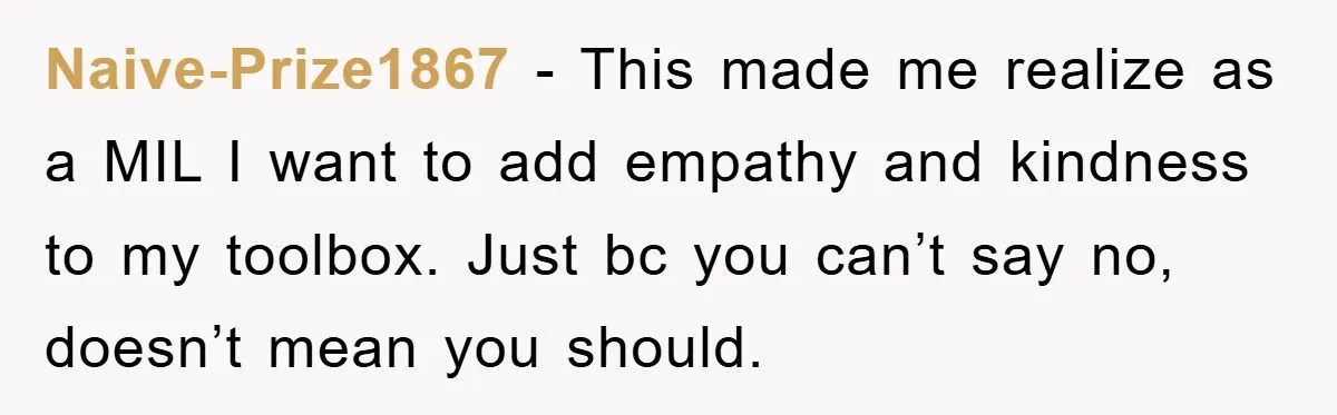 Naive-Prize1867 − This made me realize as a MIL I want to add empathy and kindness to my toolbox. Just bc you can’t say no, doesn’t mean you should.