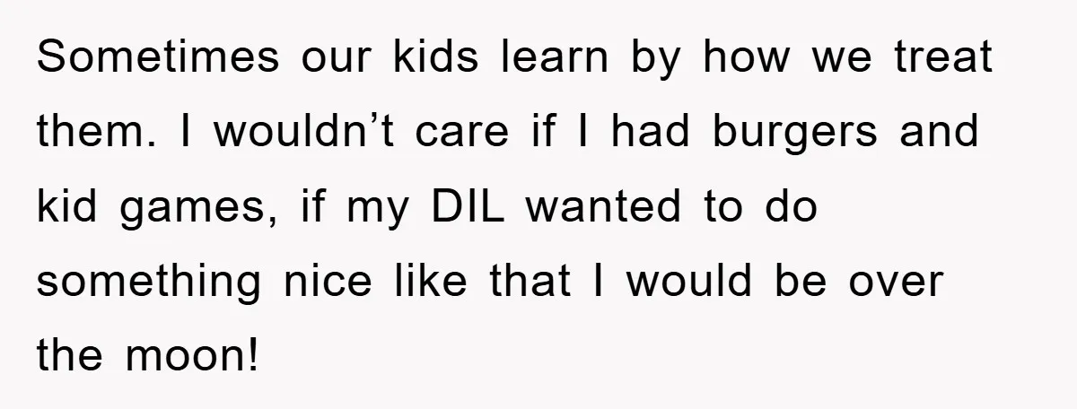 Sometimes our kids learn by how we treat them. I wouldn’t care if I had burgers and kid games, if my DIL wanted to do something nice like that I...