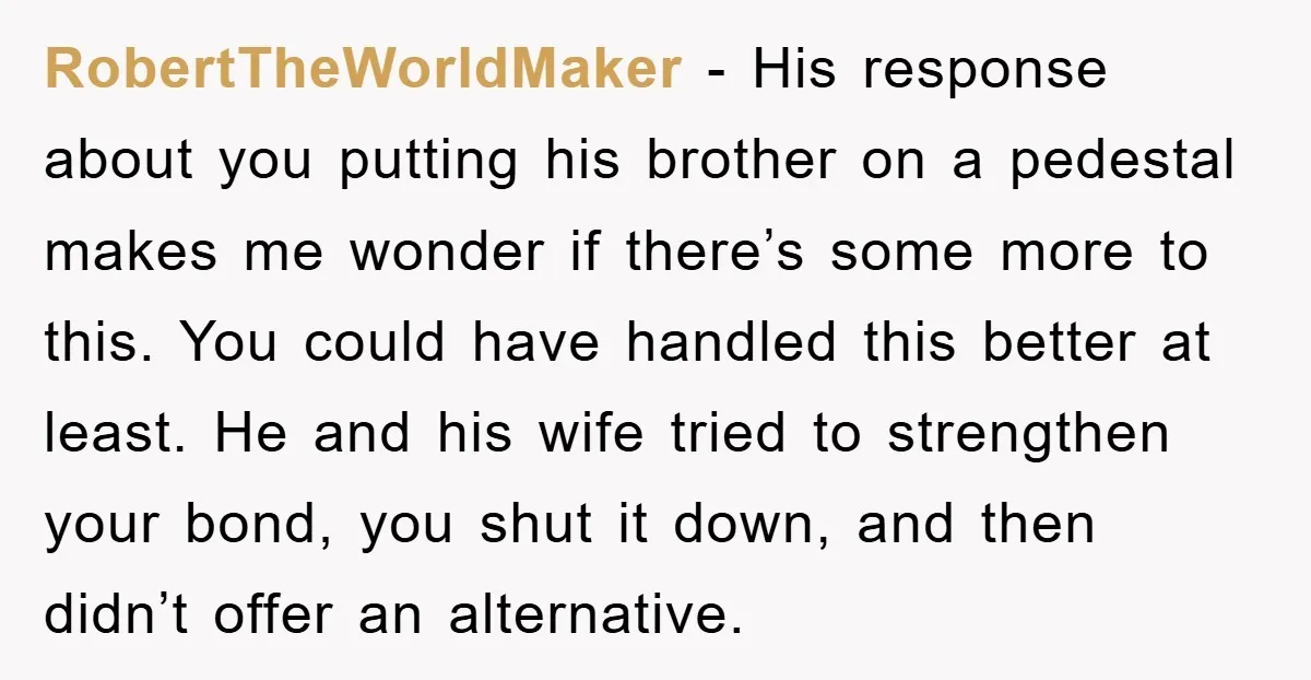 RobertTheWorldMaker − His response about you putting his brother on a pedestal makes me wonder if there’s some more to this. You could have handled this better at least. He...
